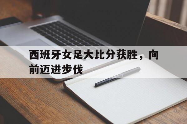 西班牙女足大比分获胜，向前迈进步伐(西班牙女足赛程)